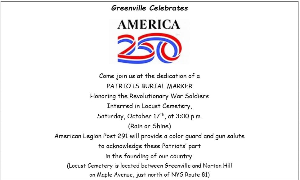 Greenville Celebrates America 250. Come join us at the dedication of a Patriots Burial Marker honorouing the Revolutionary War Soldiers interred in Locust Cemetary, Saturday October 17th, at 3:00 p.m. (rain or shine) American Legion Post 291 will provide a color guard and gun salute to acknowledge these Patriots' part in the founding of our country. (Locust Cemetery is located between Greenville and Norton Hill on Maple Avenue, just north of NYS Route 81)